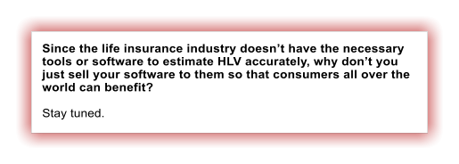 Since the life insurance industry doesn�t have the necessary tools or software to estimate HLV accurately, why don�t you just sell your software to them so that consumers all over the world can benefit?  Stay tuned.