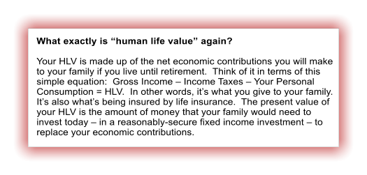 What exactly is �human life value� again?  Your HLV is made up of the net economic contributions you will make to your family if you live until retirement.  Think of it in terms of this simple equation:  Gross Income � Income Taxes � Your Personal Consumption = HLV.  In other words, it�s what you give to your family. It�s also what�s being insured by life insurance.  The present value of your HLV is the amount of money that your family would need to invest today � in a reasonably-secure fixed income investment � to replace your economic contributions.