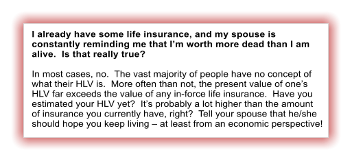 I already have some life insurance, and my spouse is constantly reminding me that I�m worth more dead than I am alive.  Is that really true?  In most cases, no.  The vast majority of people have no concept of what their HLV is.  More often than not, the present value of one�s HLV far exceeds the value of any in-force life insurance.  Have you estimated your HLV yet?  It�s probably a lot higher than the amount of insurance you currently have, right?  Tell your spouse that he/she should hope you keep living � at least from an economic perspective!