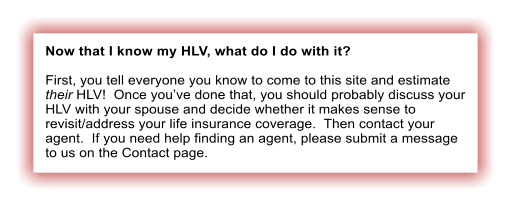 Now that I know my HLV, what do I do with it?  First, you tell everyone you know to come to this site and estimate their HLV!  Once you�ve done that, you should probably discuss your HLV with your spouse and decide whether it makes sense to revisit/address your life insurance coverage.  Then contact your agent.  If you need help finding an agent, please submit a message to us on the Contact page.