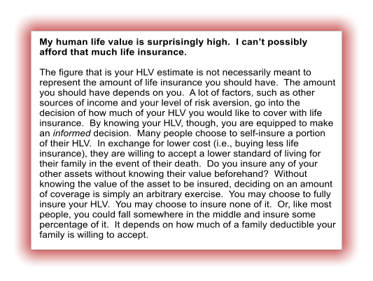 My human life value is surprisingly high.  I can�t possibly afford that much life insurance.  The figure that is your HLV estimate is not necessarily meant to represent the amount of life insurance you should have.  The amount you should have depends on you.  A lot of factors, such as other sources of income and your level of risk aversion, go into the decision of how much of your HLV you would like to cover with life insurance.  By knowing your HLV, though, you are equipped to make an informed decision.  Many people choose to self-insure a portion of their HLV.  In exchange for lower cost (i.e., buying less life insurance), they are willing to accept a lower standard of living for their family in the event of their death.  Do you insure any of your other assets without knowing their value beforehand?  Without knowing the value of the asset to be insured, deciding on an amount of coverage is simply an arbitrary exercise.  You may choose to fully insure your HLV.  You may choose to insure none of it.  Or, like most people, you could fall somewhere in the middle and insure some percentage of it.  It depends on how much of a family deductible your family is willing to accept.