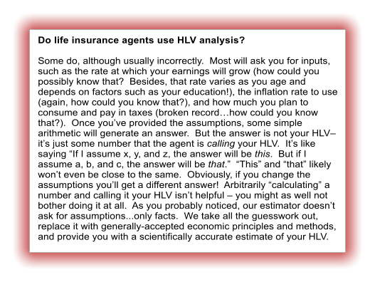 Do life insurance agents use HLV analysis?  Some do, although usually incorrectly.  Most will ask you for inputs, such as the rate at which your earnings will grow (how could you possibly know that?  Besides, that rate varies as you age and depends on factors such as your education!), the inflation rate to use (again, how could you know that?), and how much you plan to consume and pay in taxes (broken record�how could you know that?).  Once you�ve provided the assumptions, some simple arithmetic will generate an answer.  But the answer is not your HLV� it�s just some number that the agent is calling your HLV.  It�s like saying �If I assume x, y, and z, the answer will be this.  But if I assume a, b, and c, the answer will be that.�  �This� and �that� likely won�t even be close to the same.  Obviously, if you change the assumptions you�ll get a different answer!  Arbitrarily �calculating� a number and calling it your HLV isn�t helpful � you might as well not bother doing it at all.  As you probably noticed, our estimator doesn�t ask for assumptions...only facts.  We take all the guesswork out, replace it with generally-accepted economic principles and methods, and provide you with a scientifically accurate estimate of your HLV.