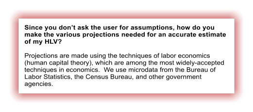 Since you don�t ask the user for assumptions, how do you make the various projections needed for an accurate estimate of my HLV?  Projections are made using the techniques of labor economics (human capital theory), which are among the most widely-accepted techniques in economics.  We use microdata from the Bureau of Labor Statistics, the Census Bureau, and other government agencies.