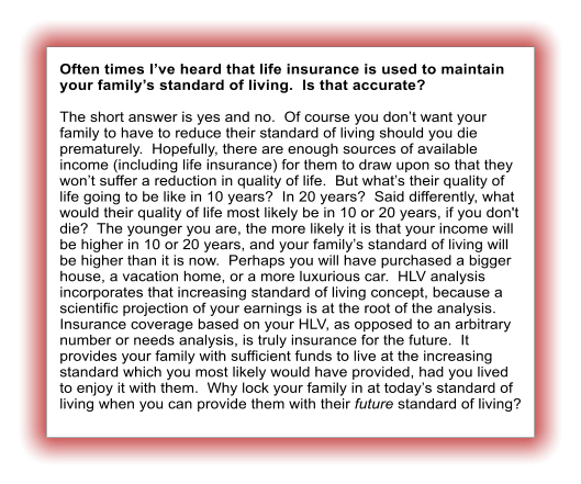 Often times I�ve heard that life insurance is used to maintain your family�s standard of living.  Is that accurate?  The short answer is yes and no.  Of course you don�t want your family to have to reduce their standard of living should you die prematurely.  Hopefully, there are enough sources of available income (including life insurance) for them to draw upon so that they won�t suffer a reduction in quality of life.  But what�s their quality of life going to be like in 10 years?  In 20 years?  Said differently, what would their quality of life most likely be in 10 or 20 years, if you don't die?  The younger you are, the more likely it is that your income will be higher in 10 or 20 years, and your family�s standard of living will be higher than it is now.  Perhaps you will have purchased a bigger house, a vacation home, or a more luxurious car.  HLV analysis incorporates that increasing standard of living concept, because a scientific projection of your earnings is at the root of the analysis.  Insurance coverage based on your HLV, as opposed to an arbitrary number or needs analysis, is truly insurance for the future.  It provides your family with sufficient funds to live at the increasing standard which you most likely would have provided, had you lived to enjoy it with them.  Why lock your family in at today�s standard of living when you can provide them with their future standard of living?