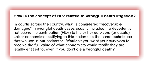 How is the concept of HLV related to wrongful death litigation?  In courts across the country, what is considered �recoverable damages� in wrongful death cases usually includes the decedent�s net economic contribution (HLV) to his or her survivors (or estate).  Labor economists testifying to this notion use the same techniques that we use in our estimator.  Wouldn�t you want your survivors to receive the full value of what economists would testify they are legally entitled to, even if you don�t die a wrongful death?