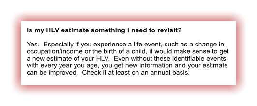 Is my HLV estimate something I need to revisit?  Yes.  Especially if you experience a life event, such as a change in occupation/income or the birth of a child, it would make sense to get a new estimate of your HLV.  Even without these identifiable events,  with every year you age, you get new information and your estimate can be improved.  Check it at least on an annual basis.