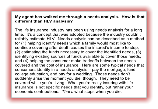 My agent has walked me through a needs analysis.  How is that different than HLV analysis?  The life insurance industry has been using needs analysis for a long time.  It�s a concept that was adopted because the industry couldn�t reliably estimate HLV.  Needs analysis can be described as a method for (1) helping identify needs which a family would most like to continue covering after death causes the insured�s income to stop, (2) estimating the funds necessary to cover the identified needs, (3) identifying existing sources of funds available to cover those needs, and (4) helping the consumer make tradeoffs between the needs covered and the cost of insurance.  Here are some typical needs that consumers identify in a needs analysis � pay the mortgage, fund college education, and pay for a wedding.  Those needs don�t suddenly arise the moment you die, though.  They need to be covered while you�re living.  What you�re really insuring with life insurance is not specific needs that you identify, but rather your economic contributions.  That�s what stops when you die.