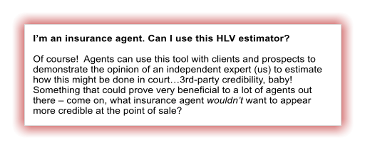 I�m an insurance agent. Can I use this HLV estimator?  Of course!  Agents can use this tool with clients and prospects to demonstrate the opinion of an independent expert (us) to estimate how this might be done in court�3rd-party credibility, baby!  Something that could prove very beneficial to a lot of agents out there � come on, what insurance agent wouldn�t want to appear more credible at the point of sale?