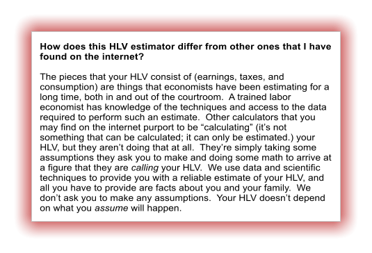 How does this HLV estimator differ from other ones that I have found on the internet?  The pieces that your HLV consist of (earnings, taxes, and consumption) are things that economists have been estimating for a long time, both in and out of the courtroom.  A trained labor economist has knowledge of the techniques and access to the data required to perform such an estimate.  Other calculators that you may find on the internet purport to be �calculating� (it�s not something that can be calculated; it can only be estimated.) your HLV, but they aren�t doing that at all.  They�re simply taking some assumptions they ask you to make and doing some math to arrive at a figure that they are calling your HLV.  We use data and scientific techniques to provide you with a reliable estimate of your HLV, and all you have to provide are facts about you and your family.  We don�t ask you to make any assumptions.  Your HLV doesn�t depend on what you assume will happen.