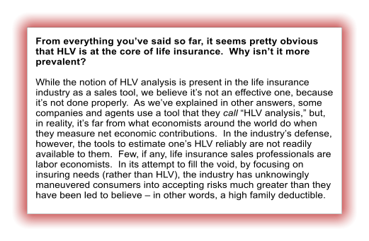 From everything you�ve said so far, it seems pretty obvious that HLV is at the core of life insurance.  Why isn�t it more prevalent?  While the notion of HLV analysis is present in the life insurance industry as a sales tool, we believe it�s not an effective one, because it�s not done properly.  As we�ve explained in other answers, some companies and agents use a tool that they call �HLV analysis,� but, in reality, it�s far from what economists around the world do when they measure net economic contributions.  In the industry�s defense, however, the tools to estimate one�s HLV reliably are not readily available to them.  Few, if any, life insurance sales professionals are labor economists.  In its attempt to fill the void, by focusing on insuring needs (rather than HLV), the industry has unknowingly maneuvered consumers into accepting risks much greater than they have been led to believe � in other words, a high family deductible.